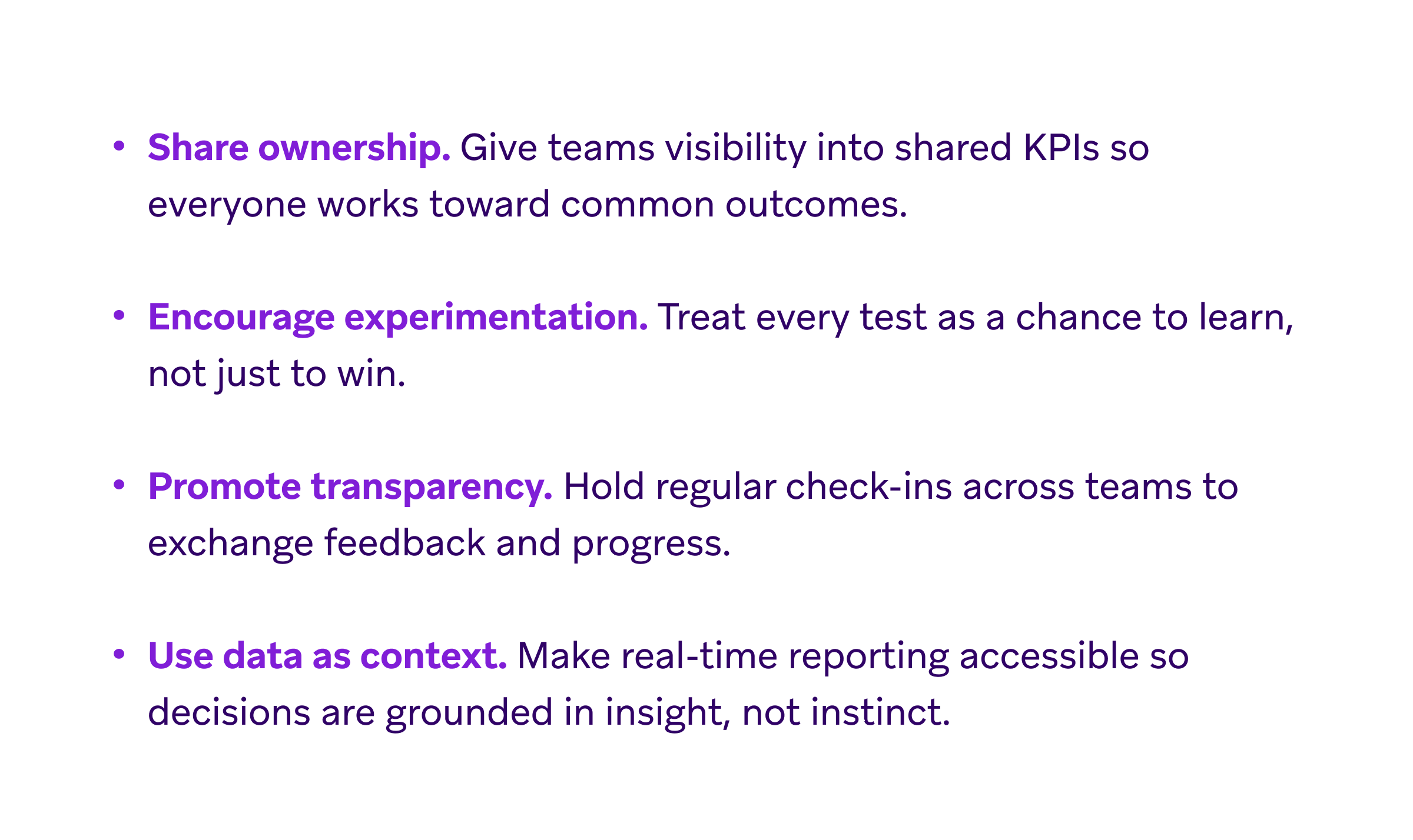 A list of four principles: 1. Share ownership: Give teams visibility into shared KPIs so everyone works toward common outcomes. 2. Encourage experimentation: Treat every test as a chance to learn, not just to win. 3. Promote transparency: Hold regular check-ins across teams to exchange feedback and progress. 4. Use data as context: Make real-time reporting accessible so decisions are grounded in insight, not instinct.